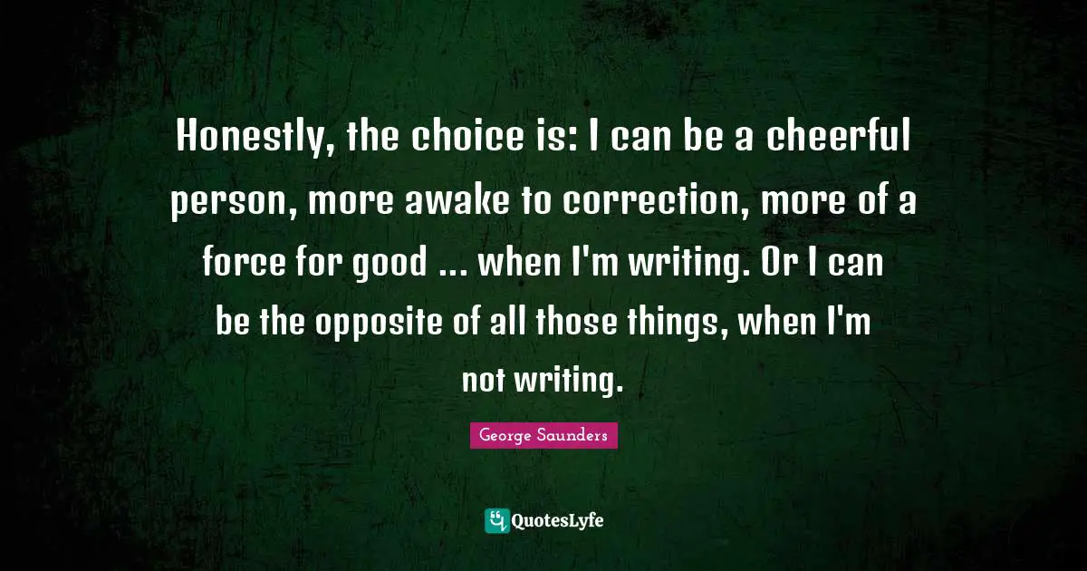 George Saunders Quotes: "Honestly, the choice is: I can be a cheerful person, more awake to correction, more of a force for good ... when I'm writing. Or I can be the opposite of all those things, when I'm not writing."