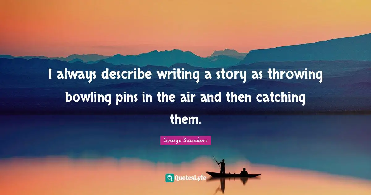 I always describe writing a story as throwing bowling pins in the air and then catching them.
