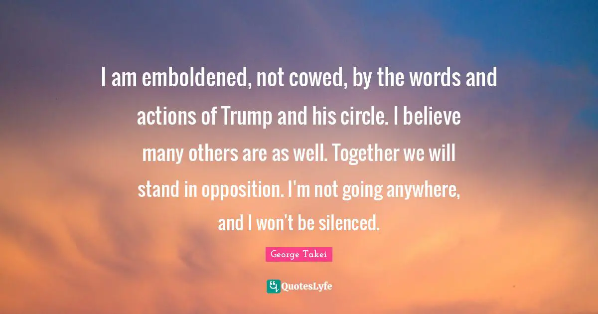 Actions Quotes: "I am emboldened, not cowed, by the words and actions of Trump and his circle. I believe many others are as well. Together we will stand in opposition. I'm not going anywhere, and I won't be silenced."