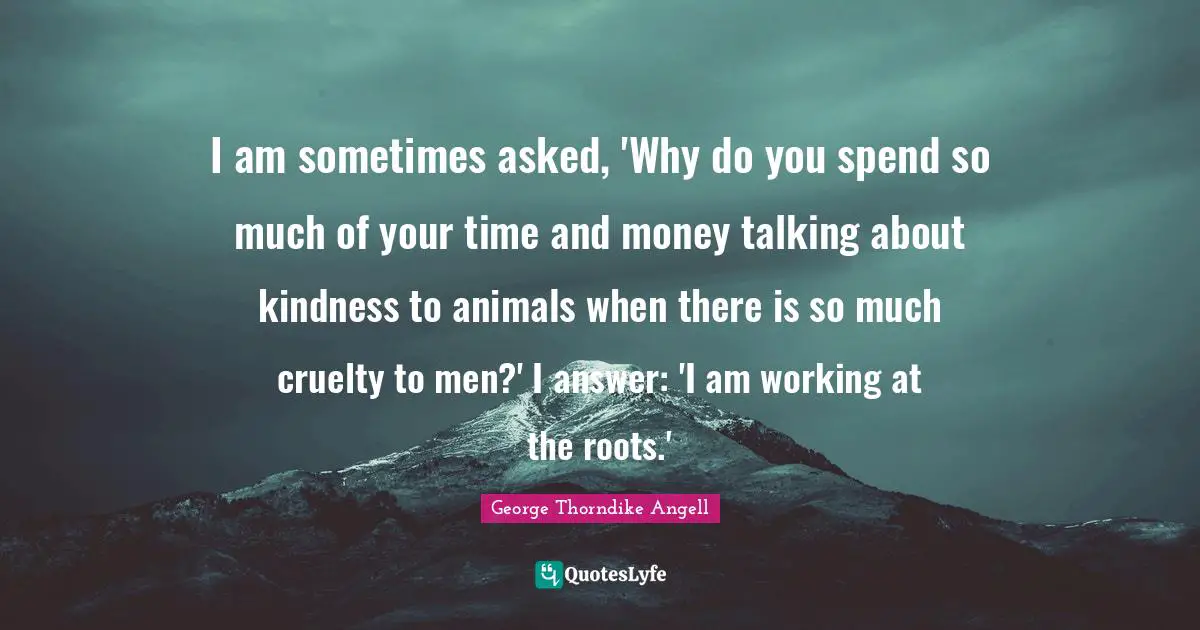 Talking Quotes: "I am sometimes asked, 'Why do you spend so much of your time and money talking about kindness to animals when there is so much cruelty to men?' I answer: 'I am working at the roots.'"
