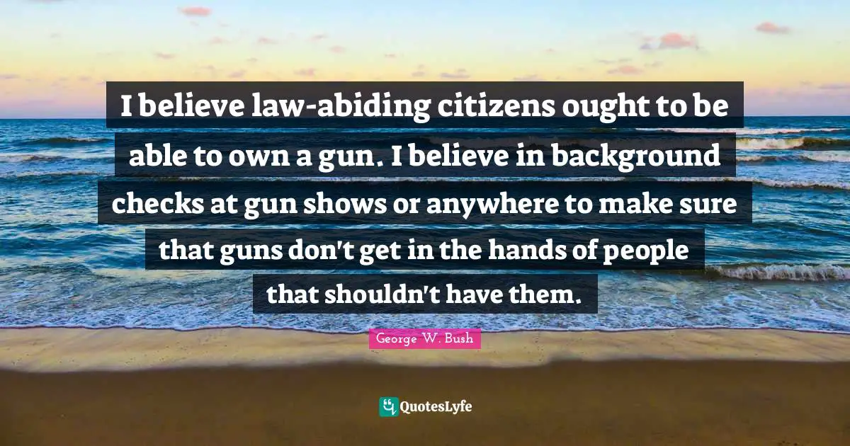 I believe law-abiding citizens ought to be able to own a gun. I believe in background checks at gun shows or anywhere to make sure that guns don't get in the hands of people that shouldn't have them.