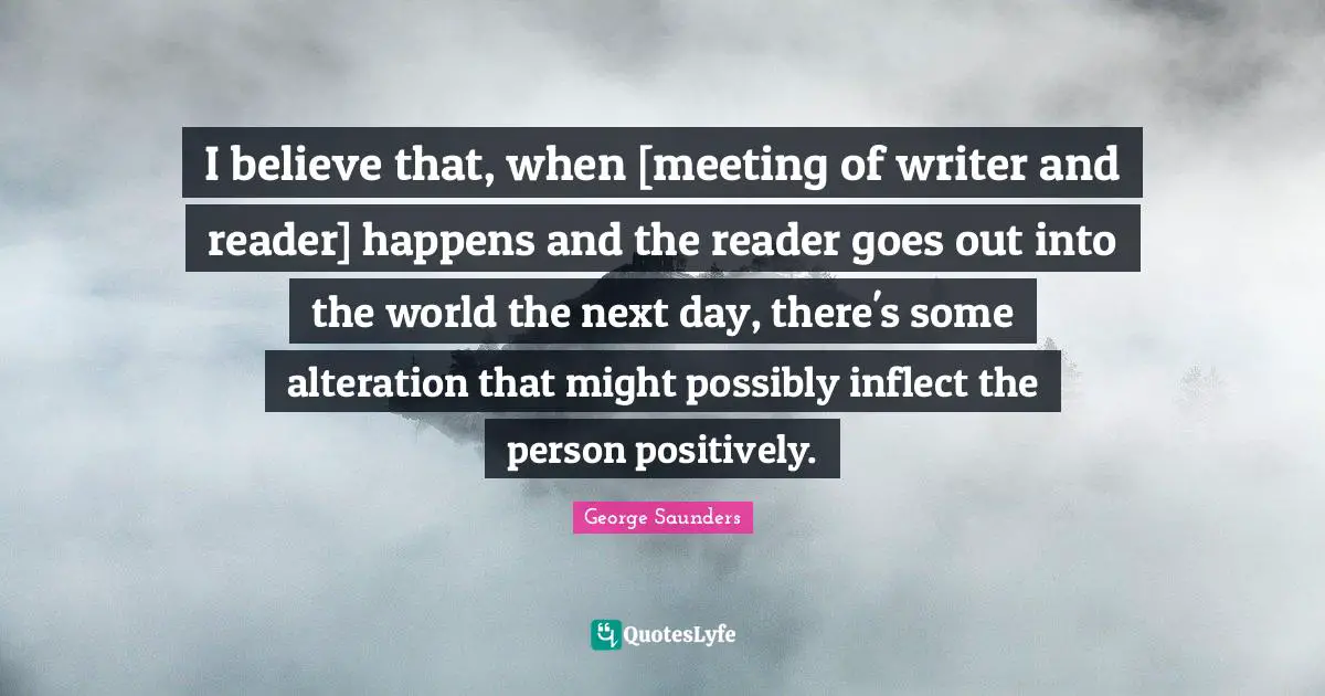 George Saunders Quotes: "I believe that, when [meeting of writer and reader] happens and the reader goes out into the world the next day, there's some alteration that might possibly inflect the person positively."
