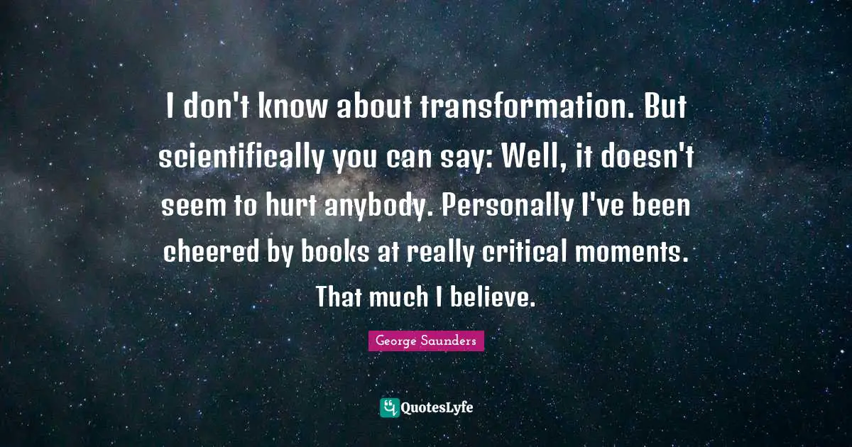 George Saunders Quotes: "I don't know about transformation. But scientifically you can say: Well, it doesn't seem to hurt anybody. Personally I've been cheered by books at really critical moments. That much I believe."