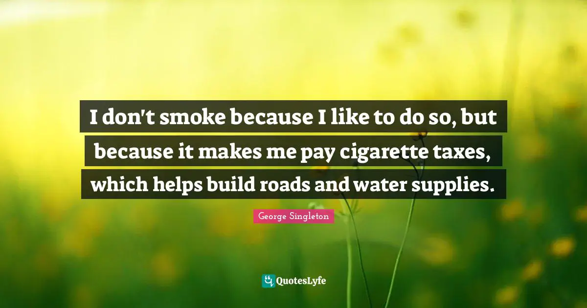 George Singleton Quotes: "I don't smoke because I like to do so, but because it makes me pay cigarette taxes, which helps build roads and water supplies."