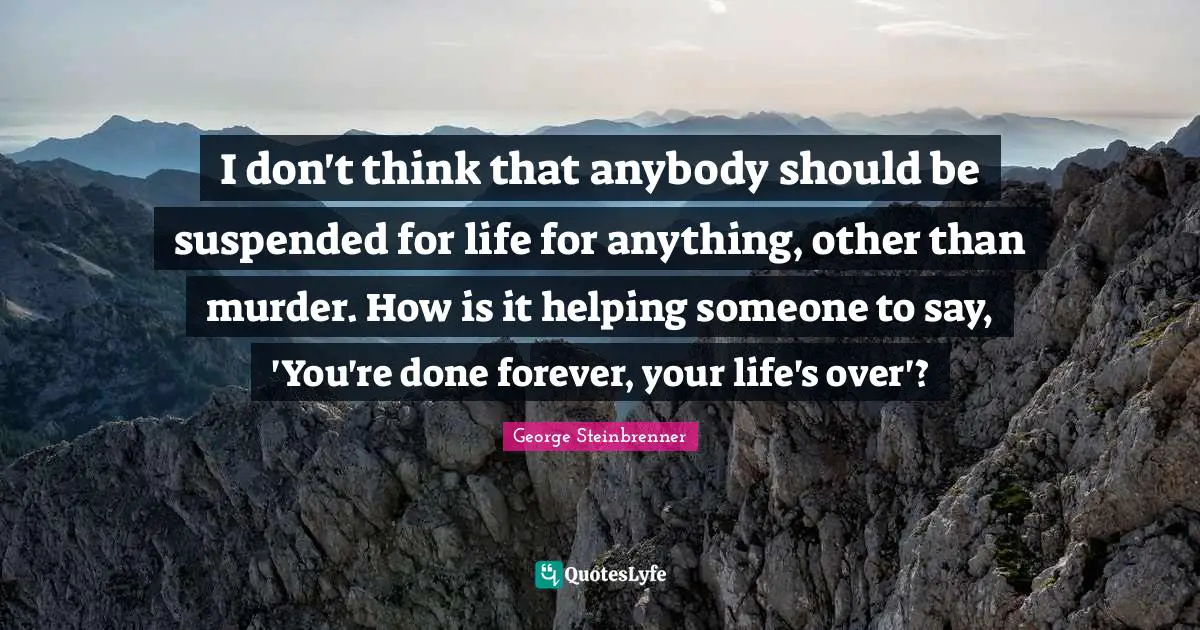 I don't think that anybody should be suspended for life for anything, other than murder. How is it helping someone to say, 'You're done forever, your life's over'?