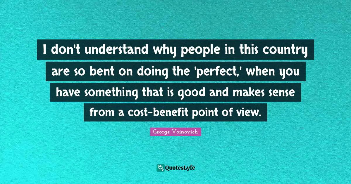 I don't understand why people in this country are so bent on doing the 'perfect,' when you have something that is good and makes sense from a cost-benefit point of view.
