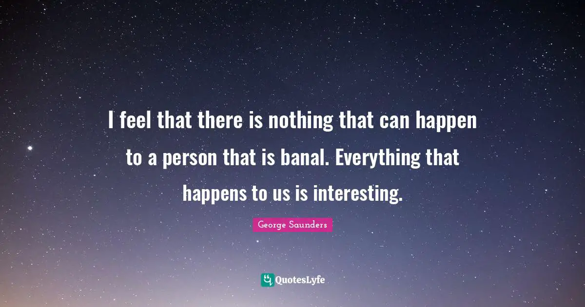 I feel that there is nothing that can happen to a person that is banal. Everything that happens to us is interesting.