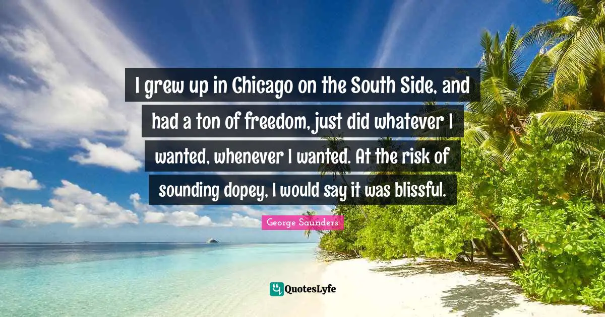 I grew up in Chicago on the South Side, and had a ton of freedom, just did whatever I wanted, whenever I wanted. At the risk of sounding dopey, I would say it was blissful.