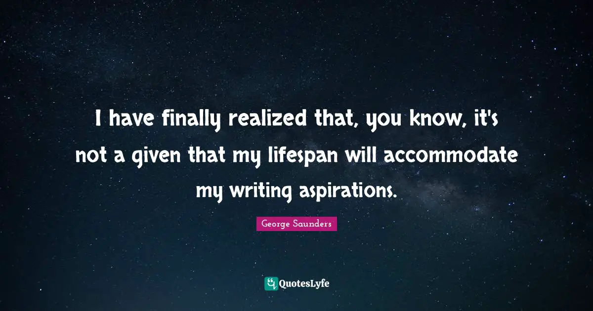 I have finally realized that, you know, it's not a given that my lifespan will accommodate my writing aspirations.