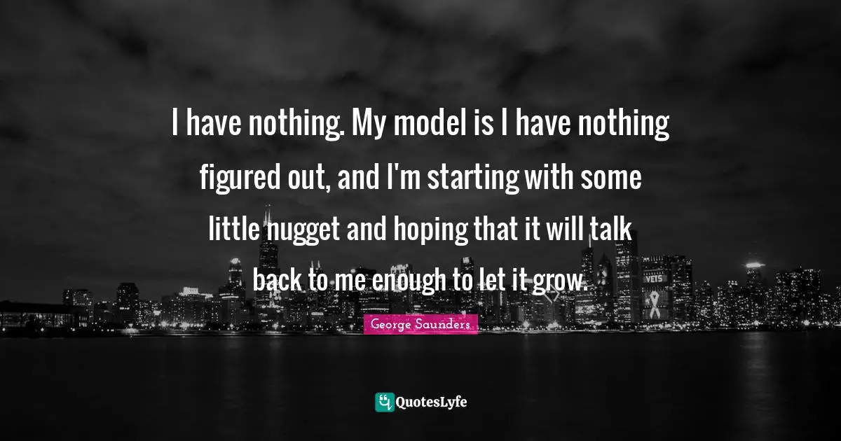 Nuggets Quotes: "I have nothing. My model is I have nothing figured out, and I'm starting with some little nugget and hoping that it will talk back to me enough to let it grow."