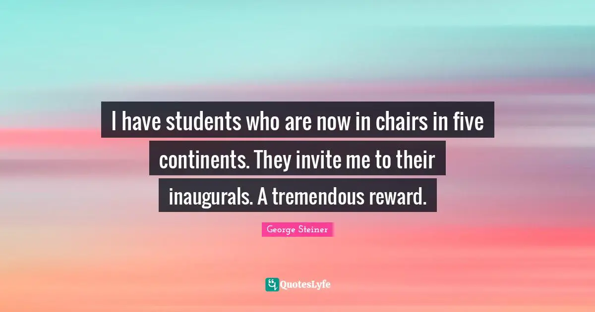 I have students who are now in chairs in five continents. They invite me to their inaugurals. A tremendous reward.