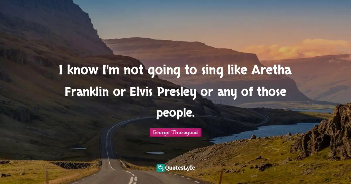 I know I'm not going to sing like Aretha Franklin or Elvis Presley or any of those people.