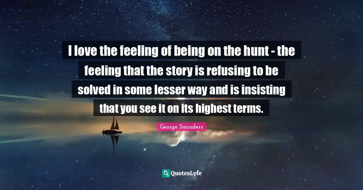 I love the feeling of being on the hunt - the feeling that the story is refusing to be solved in some lesser way and is insisting that you see it on its highest terms.
