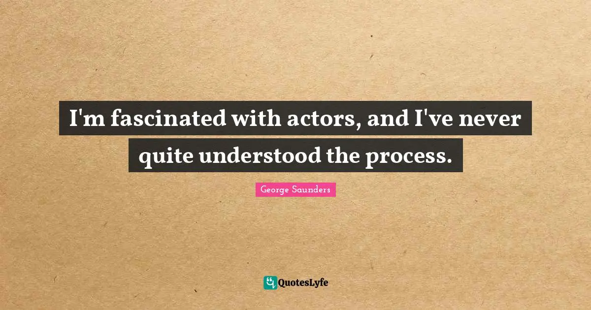 I'm fascinated with actors, and I've never quite understood the process.