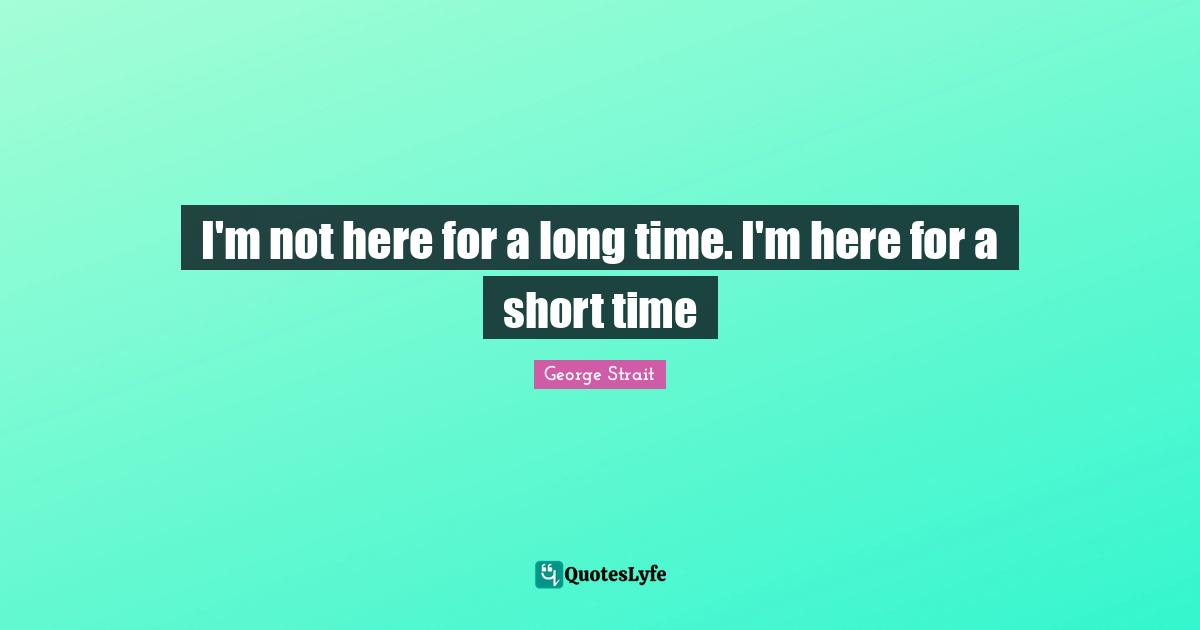 George Strait Quotes: "I'm not here for a long time. I'm here for a short time"