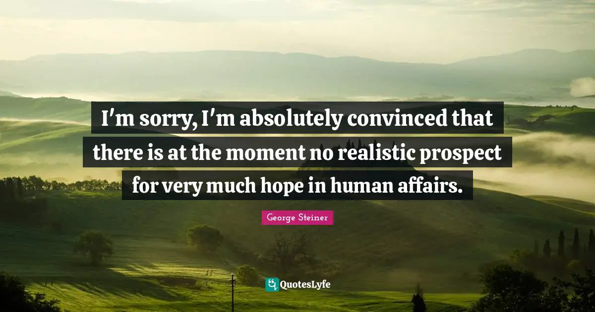 I'm sorry, I'm absolutely convinced that there is at the moment no realistic prospect for very much hope in human affairs.