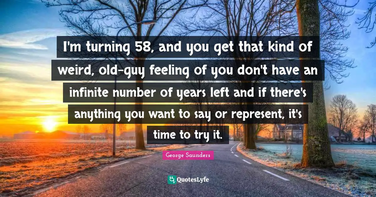 I'm turning 58, and you get that kind of weird, old-guy feeling of you don't have an infinite number of years left and if there's anything you want to say or represent, it's time to try it.