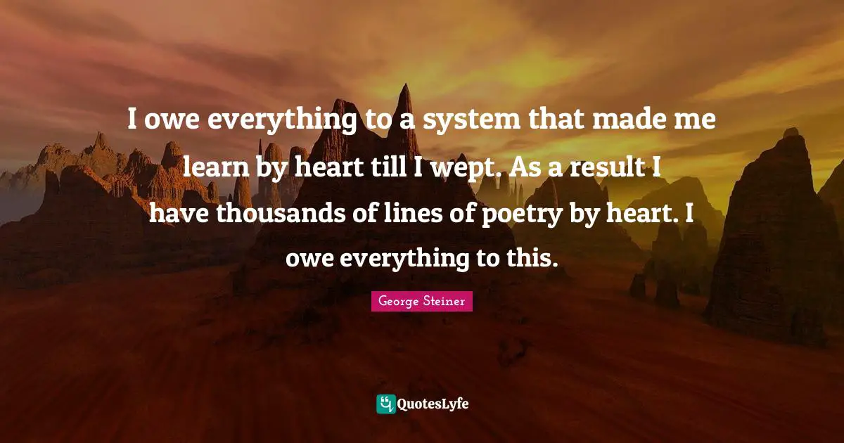 I owe everything to a system that made me learn by heart till I wept. As a result I have thousands of lines of poetry by heart. I owe everything to this.