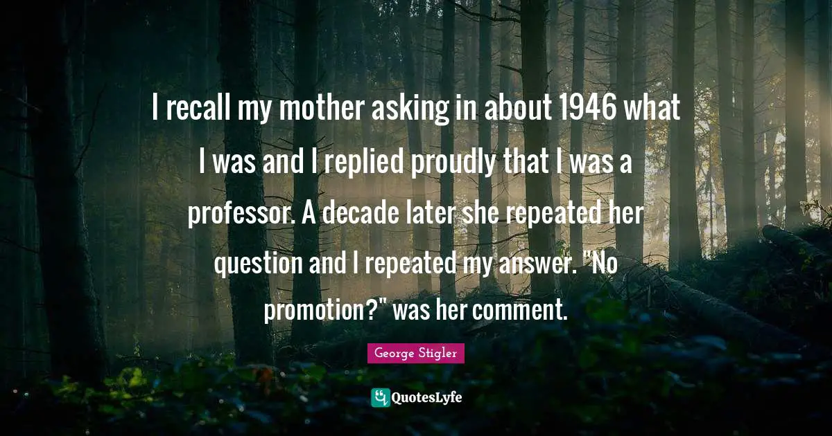 I recall my mother asking in about 1946 what I was and I replied proudly that I was a professor. A decade later she repeated her question and I repeated my answer. "No promotion?" was her comment.