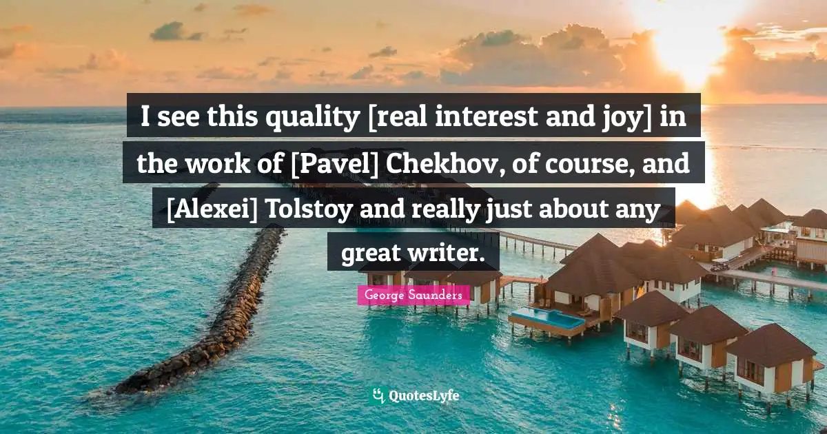 I see this quality [real interest and joy] in the work of [Pavel] Chekhov, of course, and [Alexei] Tolstoy and really just about any great writer.