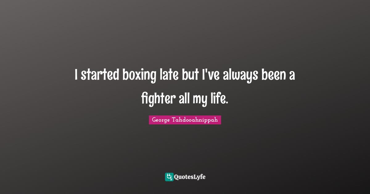 I started boxing late but I've always been a fighter all my life.