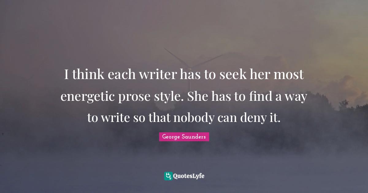 George Saunders Quotes: "I think each writer has to seek her most energetic prose style. She has to find a way to write so that nobody can deny it."