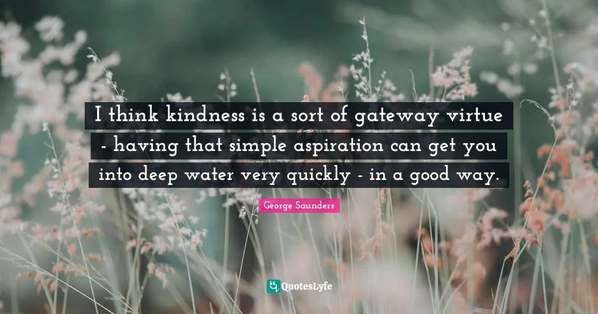 George Saunders Quotes: "I think kindness is a sort of gateway virtue - having that simple aspiration can get you into deep water very quickly - in a good way."