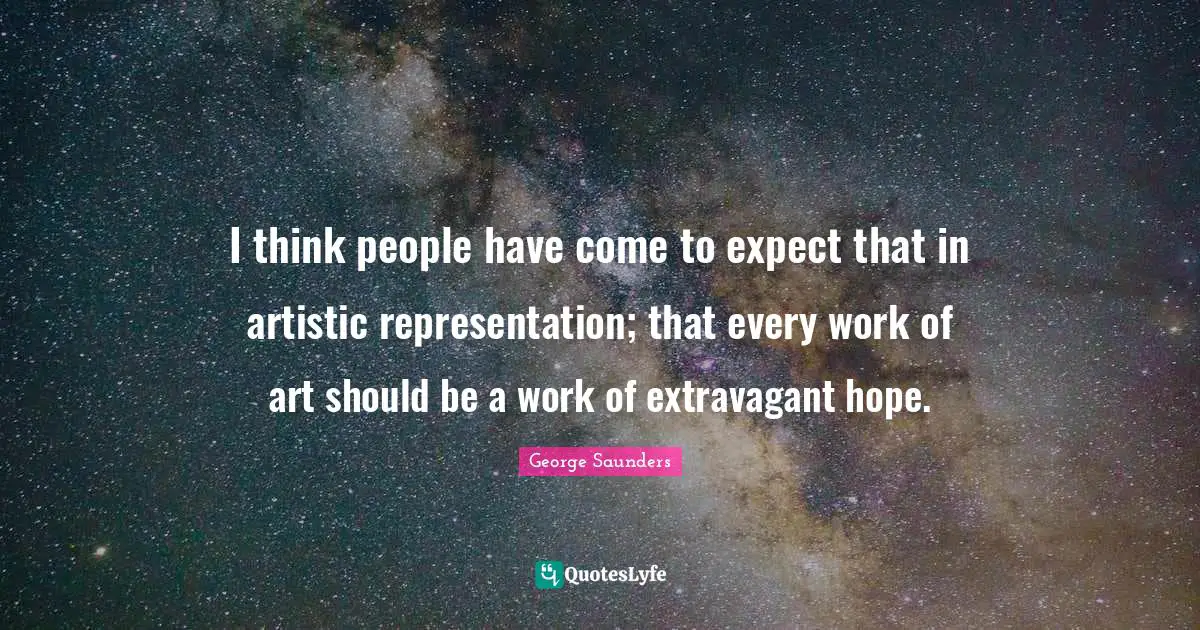 George Saunders Quotes: "I think people have come to expect that in artistic representation; that every work of art should be a work of extravagant hope."