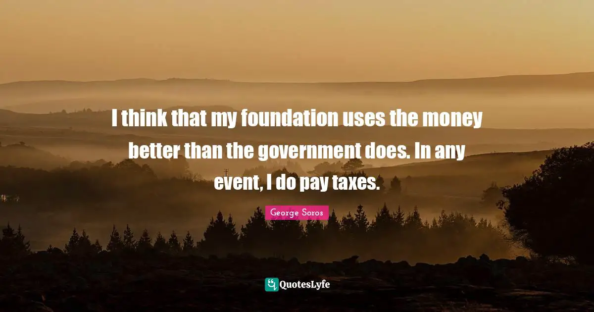 I think that my foundation uses the money better than the government does. In any event, I do pay taxes.