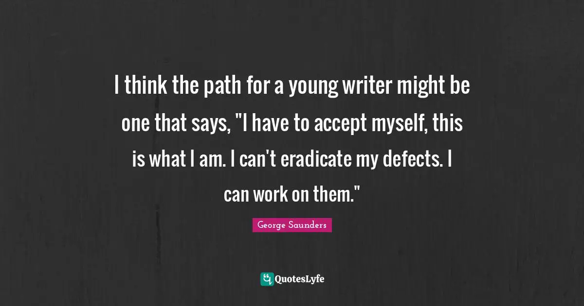George Saunders Quotes: "I think the path for a young writer might be one that says, "I have to accept myself, this is what I am. I can't eradicate my defects. I can work on them.""