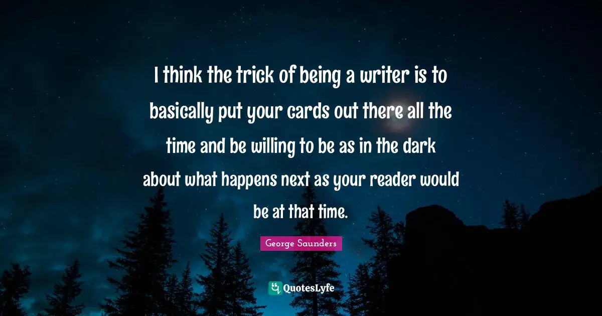 I think the trick of being a writer is to basically put your cards out there all the time and be willing to be as in the dark about what happens next as your reader would be at that time.