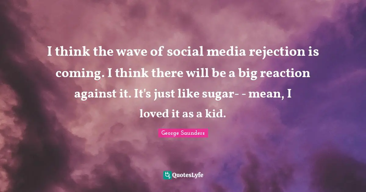 I think the wave of social media rejection is coming. I think there will be a big reaction against it. It's just like sugar- - mean, I loved it as a kid.