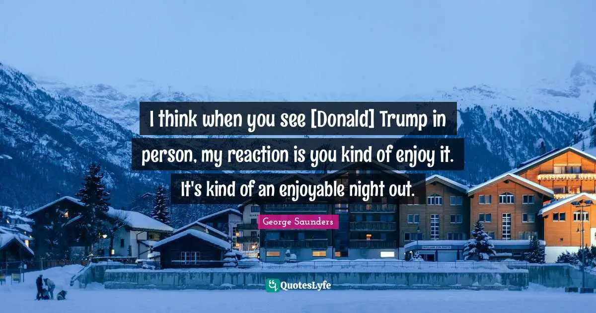 I think when you see [Donald] Trump in person, my reaction is you kind of enjoy it. It's kind of an enjoyable night out.