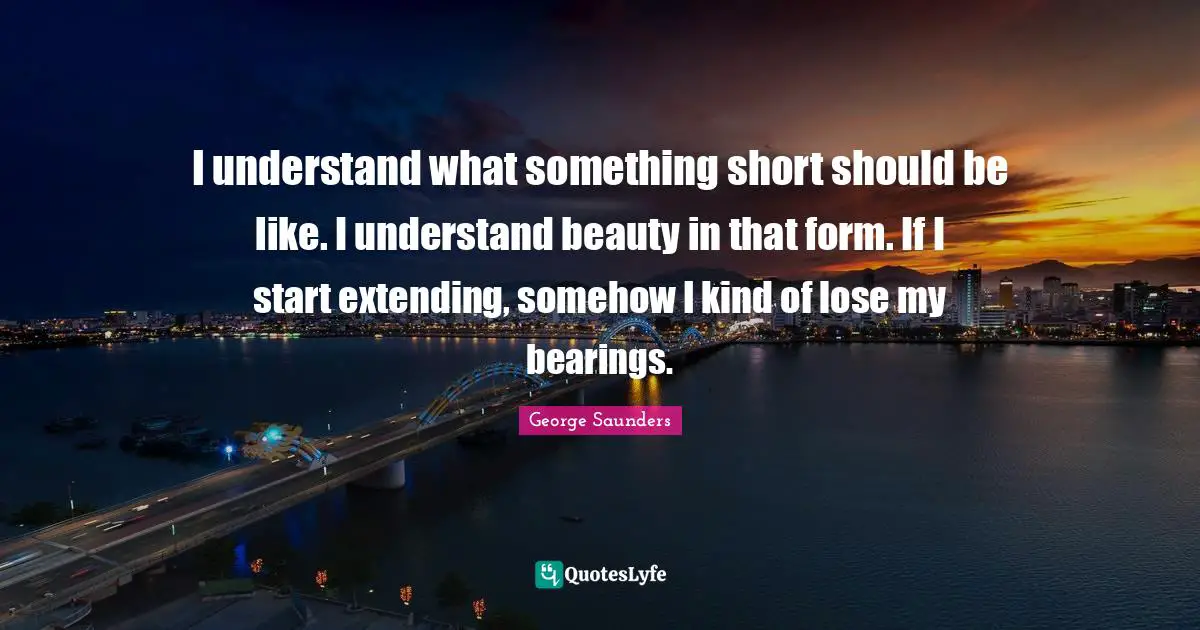 George Saunders Quotes: "I understand what something short should be like. I understand beauty in that form. If I start extending, somehow I kind of lose my bearings."