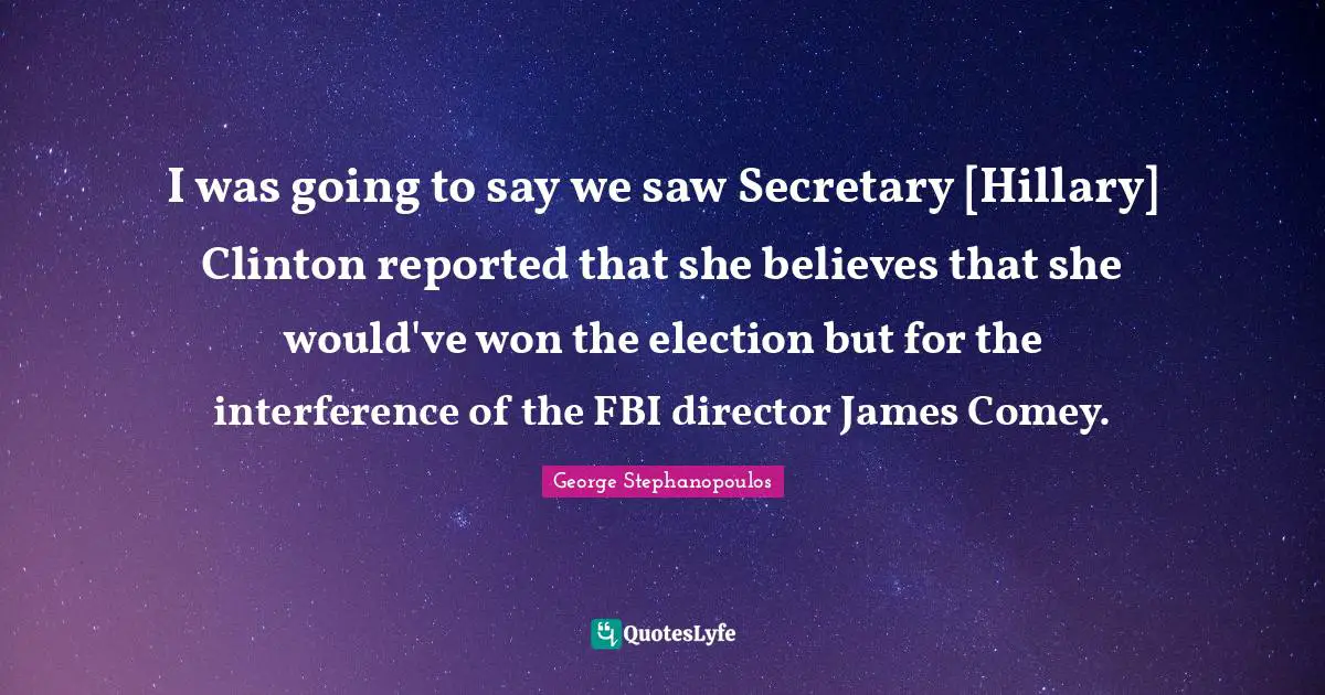I was going to say we saw Secretary [Hillary] Clinton reported that she believes that she would've won the election but for the interference of the FBI director James Comey.