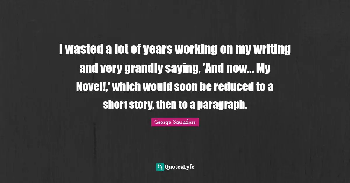 George Saunders Quotes: "I wasted a lot of years working on my writing and very grandly saying, 'And now... My Novel!,' which would soon be reduced to a short story, then to a paragraph."