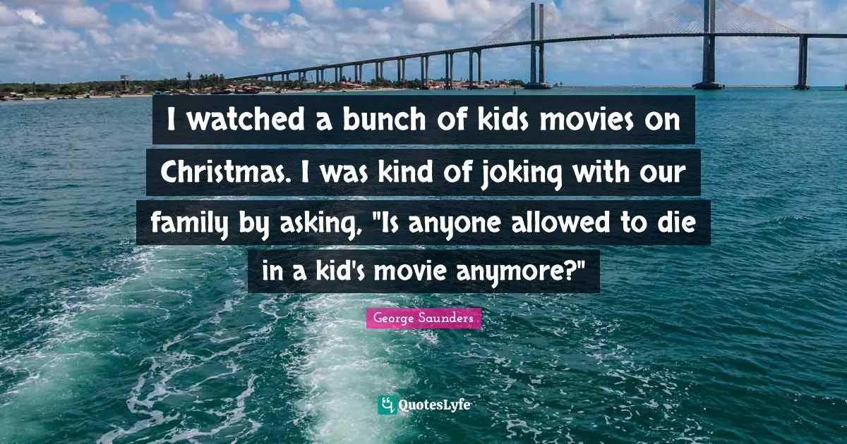 George Saunders Quotes: "I watched a bunch of kids movies on Christmas. I was kind of joking with our family by asking, "Is anyone allowed to die in a kid's movie anymore?""