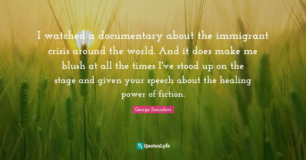 George Saunders Quotes: "I watched a documentary about the immigrant crisis around the world. And it does make me blush at all the times I've stood up on the stage and given your speech about the healing power of fiction."