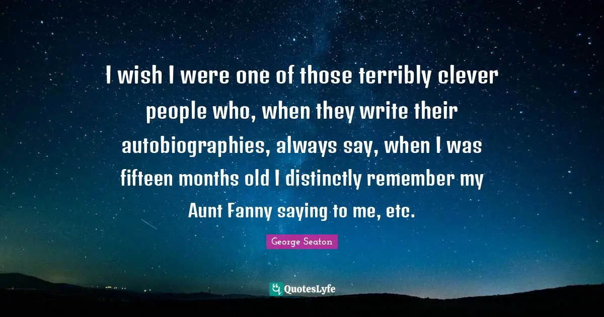 I wish I were one of those terribly clever people who, when they write their autobiographies, always say, when I was fifteen months old I distinctly remember my Aunt Fanny saying to me, etc.