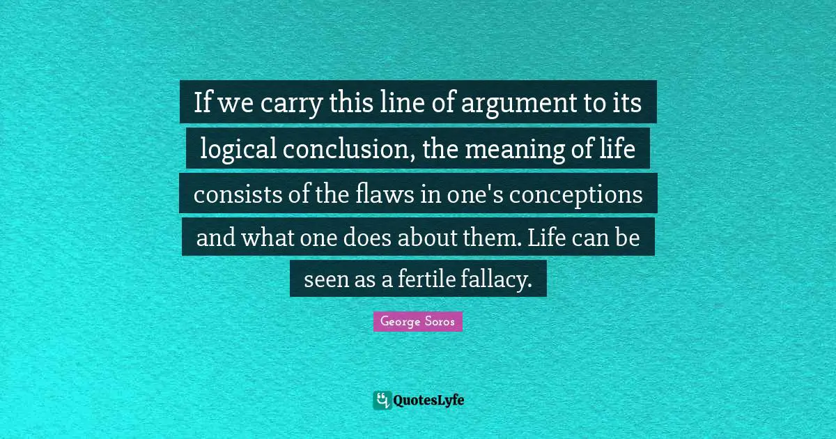 If we carry this line of argument to its logical conclusion, the meaning of life consists of the flaws in one's conceptions and what one does about them. Life can be seen as a fertile fallacy.
