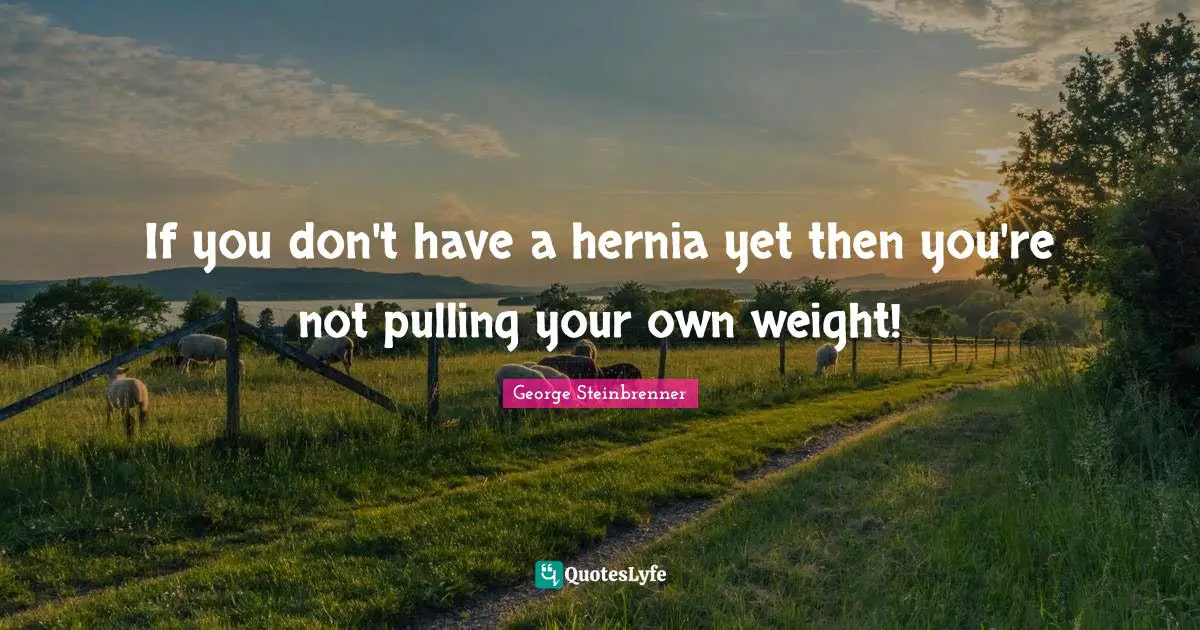 If you don't have a hernia yet then you're not pulling your own weight!
