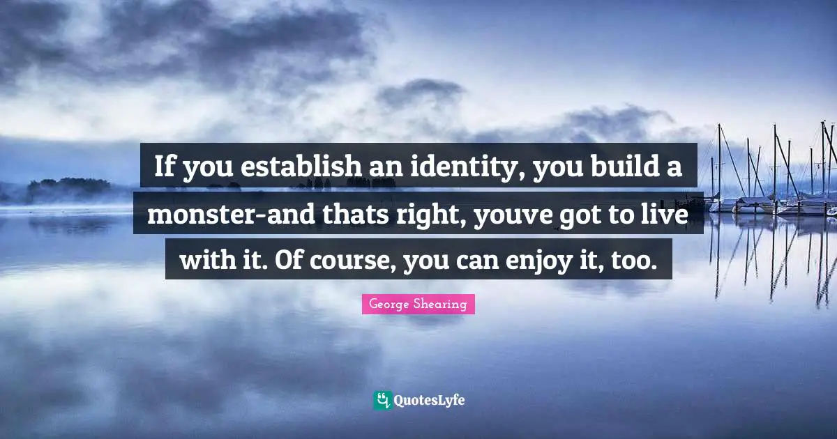 If you establish an identity, you build a monster-and thats right, youve got to live with it. Of course, you can enjoy it, too.