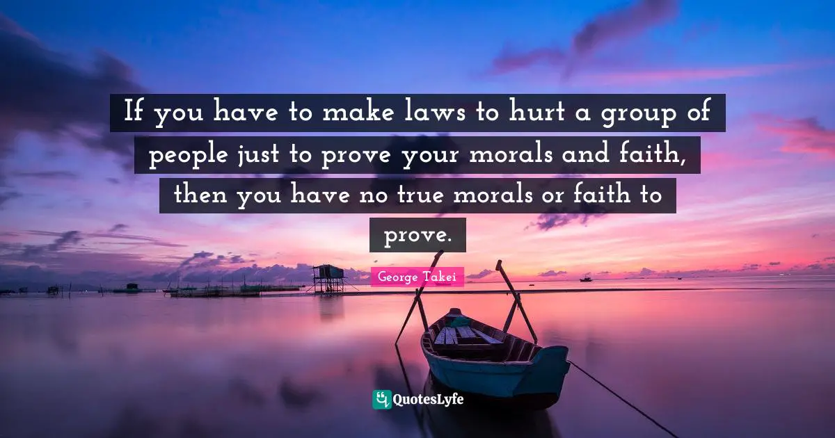If you have to make laws to hurt a group of people just to prove your morals and faith, then you have no true morals or faith to prove.