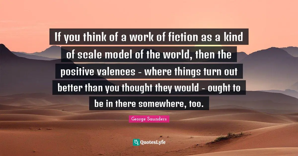 If you think of a work of fiction as a kind of scale model of the world, then the positive valences - where things turn out better than you thought they would - ought to be in there somewhere, too.