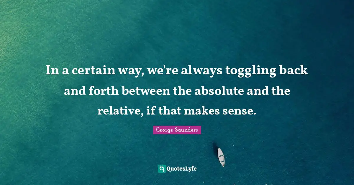 In a certain way, we're always toggling back and forth between the absolute and the relative, if that makes sense.