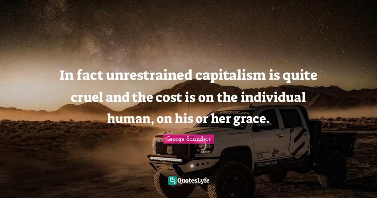 In fact unrestrained capitalism is quite cruel and the cost is on the individual human, on his or her grace.
