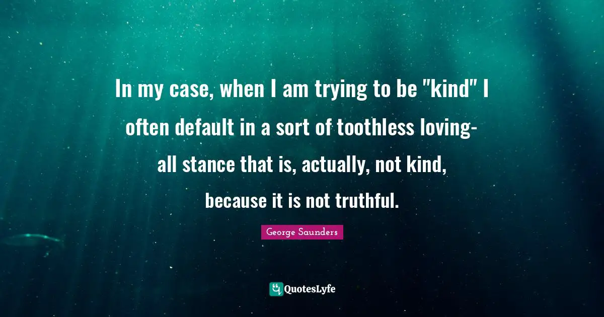 In my case, when I am trying to be "kind" I often default in a sort of toothless loving-all stance that is, actually, not kind, because it is not truthful.