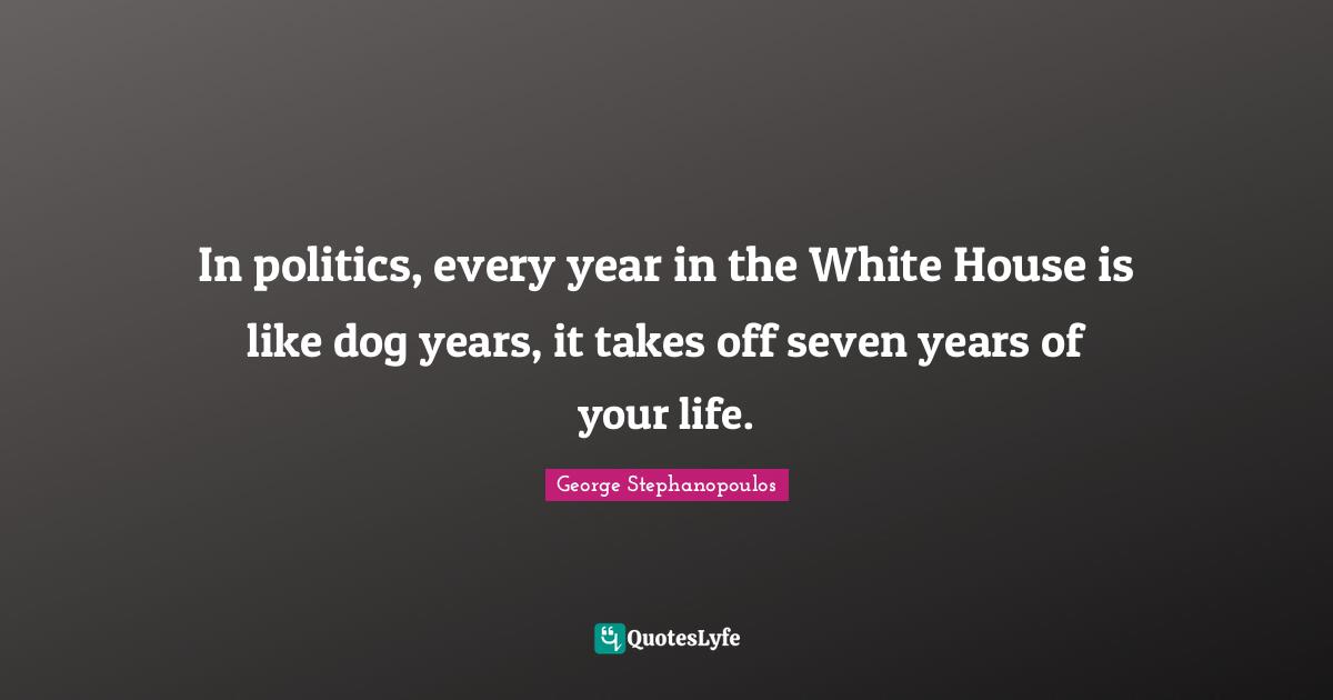 In politics, every year in the White House is like dog years, it takes off seven years of your life.