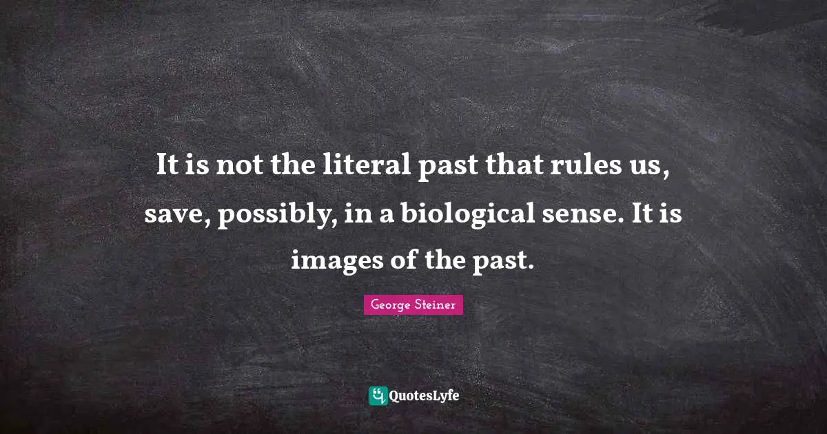 It is not the literal past that rules us, save, possibly, in a biological sense. It is images of the past.