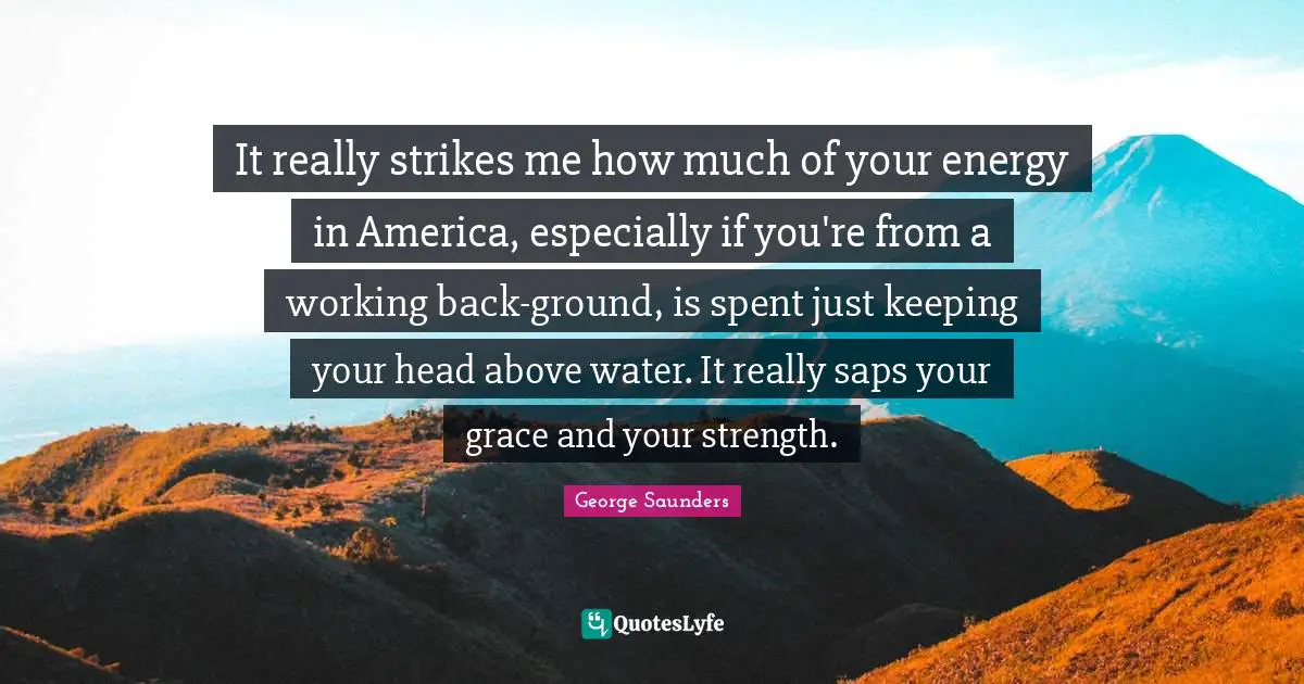 George Saunders Quotes: "It really strikes me how much of your energy in America, especially if you're from a working back-ground, is spent just keeping your head above water. It really saps your grace and your strength."